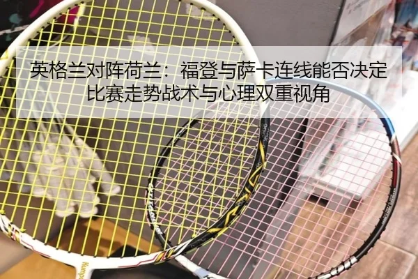 英格兰对阵荷兰：福登与萨卡连线能否决定比赛走势战术与心理双重视角
